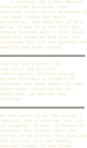 ...in Oakland, CA’s Lake Merritt. When Daniel Burnette, the  homocide investigator assigned to the case, rules her death accidental, she realizes it will be up to her to prove what her senses already know — that Laura Neff was murdered and that the policeman has his own reasons for wanting the case closed.  

￼

Drawing assistance from 
the Tarot and private investigator, Atticus Spencer, Eileen uncovers a handful of suspects who have reason to want Laura dead including her ex-boyfriend, an Oaktown rap promoter.
  
￼

As she hones in on the killer’s identity and places her own life in jeopardy, Eileen is forced to confront her doubts about her intuitive abilities, her feelings for Atticus, and the deadly message hidden in the cards.